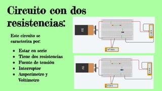 Circuito con dos
resistencias:
Este circuito se
caracteriza por:
● Estar en serie
● Tiene dos resistencias
● Fuente de tensión
● Interruptor
● Amperímetro y
Voltímetro
 