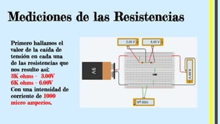 Mediciones de las Resistencias
Primero hallamos el
valor de la caída de
tensión en cada una
de las resistencias que
nos resulto asi:
3K ohms - 3.00V
6K ohms - 6.00V
Con una intensidad de
corriente de 1000
micro amperios.
 
