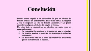 Conclusión
Bueno hemos llegado a la conclusión de que un divisor de
tensión consiste en aumentar una resistencia extra a la original
, con el propósito de que la tensión disminuya y así poder
encender cualquier artefacto sin ningún problema.
Por otro lado se encuentran los circuitos en serie, estos se
caracterizan por :
1. La intensidad de corriente es la misma en todo el circuito.
2. La tensión total es la suma de las tensiones de todas las
resistencias.
3. La resistencia total es la suma del número de resistencia
que se encuentren en el circuito.
 