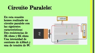 Circuito Paralelo:
En esta ocasión
hemos realizado un
circuito paralelo con
las siguientes
características:
Dos resistencias de
3K ohms y 6K ohms
Una intensidad de
corriente de 4.50mA y
una de tensión de 9V.
 