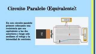 Circuito Paralelo (Equivalente):
En este circuito paralelo
primero colocamos una
resistencia que sea
equivalente a las dos
anteriores y luego solo
medimos el voltaje y la
intensidad de corriente.
 