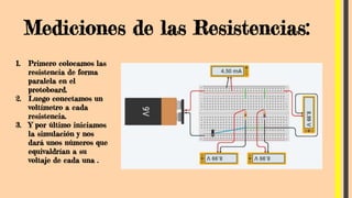 Mediciones de las Resistencias:
1. Primero colocamos las
resistencia de forma
paralela en el
protoboard.
2. Luego conectamos un
voltímetro a cada
resistencia.
3. Y por último iniciamos
la simulación y nos
dará unos números que
equivaldrían a su
voltaje de cada una .
 
