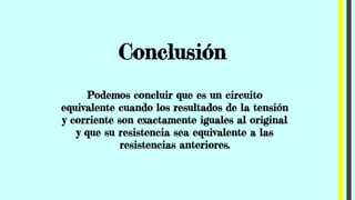 Conclusión
Podemos concluir que es un circuito
equivalente cuando los resultados de la tensión
y corriente son exactamente iguales al original
y que su resistencia sea equivalente a las
resistencias anteriores.
 