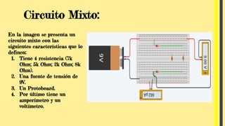 Circuito Mixto:
En la imagen se presenta un
circuito mixto con las
siguientes características que lo
definen:
1. Tiene 4 resistencia (7k
Ohm; 5k Ohm; 2k Ohm; 8k
Ohm).
2. Una fuente de tensión de
9V.
3. Un Protoboard.
4. Por último tiene un
amperímetro y un
voltímetro.
 