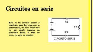 Circuitos en serie
Este es un circuito común y
corriente, pero hay algo que lo
caracteriza y lo hace único qué
es, que donde termina un
elemento, inicia el otro en
serie. De aquí su nombre.
 