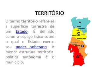 TERRITÓRIO
O termo território refere-se
a superfície terrestre de
um Estado. É definido
como o espaço físico sobre
o qual o Estado exerce
seu poder soberano. A
menor estrutura territorial
política autônoma é o
município.
 