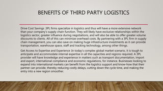BENEFITS OF THIRD PARTY LOGISTICS
Drive Cost Savings :3PL firms specialize in logistics and thus will have a more extensive network
than your company’s supply chain function. They will likely have exclusive relationships within the
logistics sector, greater influence during negotiations, and will also be able to offer greater volume
discounts to clients. All of this can minimize overhead costs. By partnering with a 3PL firm in supply
chain management, you can also save on making huge infrastructure investments as it can provide
transportation, warehouse space, staff and tracking technology, among other things.
Get Access to Expertise and Experience :In today’s complex global market scenario, it is tough to
anticipate and accommodate internal expertise in all the capacities and regions required. A 3PL
provider will have knowledge and experience in matters such as transport documentation, import
and export, international compliance and economic regulations, for instance. Businesses looking to
expand into international markets can benefit from the logistics support and know-how that their
partner can provide, thereby reducing costly delays, cutting down the cycle time, and making the
entry into a new region smoother.
 