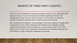 BENEFITS OF THIRD PARTY LOGISTICS
Focus on Core Competencies :Outsourcing logistics will give your organization the
leeway to focus on its core competencies instead of getting involved in the
management of non-core but critical functions. Your business can enjoy the
benefits of logistical expertise without deploying internal resources.
Gain Flexibility and Scalability: The advantage of third-party logistics in supply chain
management is that it offers enterprises the flexibility and scalability to utilize
supply and distribution resources based on current business needs. Thus, when
sales are down, there are no redundant investments and unutilized resources, and
when there’s a surge in demand, enterprises can upscale.
 