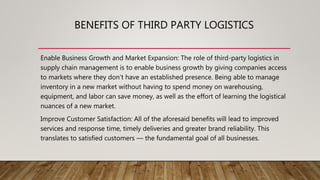 BENEFITS OF THIRD PARTY LOGISTICS
Enable Business Growth and Market Expansion: The role of third-party logistics in
supply chain management is to enable business growth by giving companies access
to markets where they don’t have an established presence. Being able to manage
inventory in a new market without having to spend money on warehousing,
equipment, and labor can save money, as well as the effort of learning the logistical
nuances of a new market.
Improve Customer Satisfaction: All of the aforesaid benefits will lead to improved
services and response time, timely deliveries and greater brand reliability. This
translates to satisfied customers — the fundamental goal of all businesses.
 