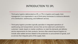 INTRODUCTION TO 3PL
• Third-party logistics (abbreviated as 3PL, or TPL) in logistics and supply chain
management is an organization's use of third-party businesses to outsource elements
of its distribution, warehousing, and fulfillment services.
• Third-party logistics providers typically specialize in integrated operations of
warehousing and transportation services that can be scaled and customized to
customers' needs, based on market conditions, to meet the demands and delivery
service requirements for their products. Services often extend beyond logistics to
include value-added services related to the production or procurement of goods, such
as services that integrate parts of the supply chain.
 