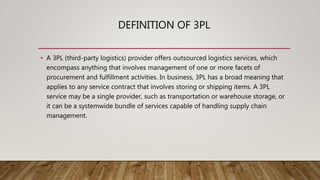 DEFINITION OF 3PL
• A 3PL (third-party logistics) provider offers outsourced logistics services, which
encompass anything that involves management of one or more facets of
procurement and fulfillment activities. In business, 3PL has a broad meaning that
applies to any service contract that involves storing or shipping items. A 3PL
service may be a single provider, such as transportation or warehouse storage, or
it can be a systemwide bundle of services capable of handling supply chain
management.
 