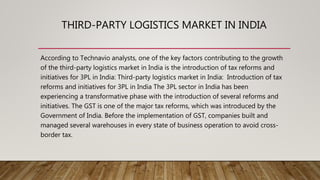 THIRD-PARTY LOGISTICS MARKET IN INDIA
According to Technavio analysts, one of the key factors contributing to the growth
of the third-party logistics market in India is the introduction of tax reforms and
initiatives for 3PL in India: Third-party logistics market in India: Introduction of tax
reforms and initiatives for 3PL in India The 3PL sector in India has been
experiencing a transformative phase with the introduction of several reforms and
initiatives. The GST is one of the major tax reforms, which was introduced by the
Government of India. Before the implementation of GST, companies built and
managed several warehouses in every state of business operation to avoid cross-
border tax.
 