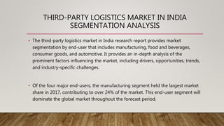 THIRD-PARTY LOGISTICS MARKET IN INDIA
SEGMENTATION ANALYSIS
• The third-party logistics market in India research report provides market
segmentation by end-user that includes manufacturing, food and beverages,
consumer goods, and automotive. It provides an in-depth analysis of the
prominent factors influencing the market, including drivers, opportunities, trends,
and industry-specific challenges.
• Of the four major end-users, the manufacturing segment held the largest market
share in 2017, contributing to over 24% of the market. This end-user segment will
dominate the global market throughout the forecast period.
 
