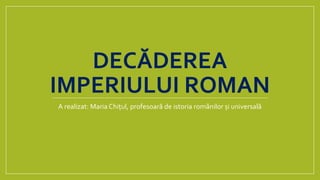 DECĂDEREA
IMPERIULUI ROMAN
A realizat: Maria Chițul, profesoară de istoria românilor și universală
 