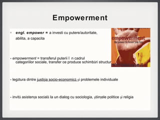 Empowerment engl. empower =  a investi cu putere/autoritate,  a abilita, a capacita   -  empowerment  =  transferul puterii în cadrul  categoriilor sociale, transfer ce produce schimbări structurale re - legătura dintre  justiţia socio-economică  şi problemele individuale  - invită asistenţa socială la un dialog cu sociologia, ştiinţele politice şi religia 