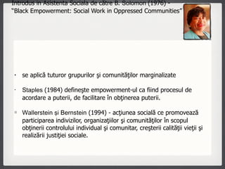 Introdus in Asistenta Sociala de către B.  Solomon  (1976) -  “Black Empowerment: Social Work in Oppressed Communities”  se aplică tuturor grupurilor şi comunităţilor marginalizate  Staples  (1984) defineşte empowerment-ul ca fiind procesul de acordare a puterii, de facilitare în obţinerea puterii.  Wallerstein şi Bernstein  (1994) - acţiunea socială ce promovează participarea indivizilor, organizaţiilor şi comunităţilor în scopul obţinerii controlului individual şi comunitar, creşterii calităţii vieţii şi realizării justiţiei sociale. 