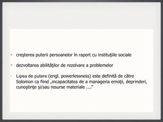 creşterea puterii persoanelor în raport cu instituţiile sociale dezvoltarea abilităţilor de rezolvare a problemelor  Lipsa de putere  (engl. powerlessness) este definită de către Solomon ca fiind „incapacitatea de a manageria emoţii, deprinderi, cunoştinţe şi/sau resurse materiale ....”  