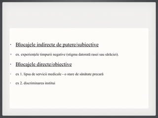 Blocajele indirecte de putere/subiective ex. experienţele timpurii negative (stigma datorată rasei sau sărăciei). Blocajele directe/obiective ex 1. lipsa de servicii medicale - o stare de sănătate precară ex 2. discriminarea instituțională 