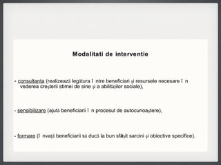 Modalitati de interventie -  consultanta  (realizează legătura între beneficiari şi resursele necesare în vederea creşterii stimei de sine şi a abilităţilor sociale),  -  sensibilizare  (ajută beneficiarii în procesul de autocunoaştere),  -  formare  (învaţă beneficiarii să ducă la bun sfârşit sarcini şi obiective specifice).   