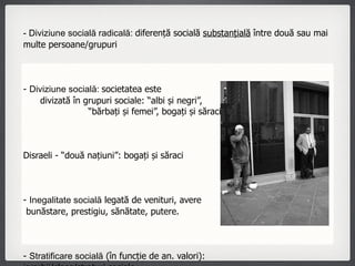 Concepte - Diviziune socială radicală:  diferență socială  substanțială  între două sau mai multe persoane/grupuri  -  Diviziune socială:  societatea este  divizată în grupuri sociale: “albi și negri”,  “bărbați și femei”, bogați și săraci” Disraeli - “două națiuni”: bogați și săraci -  Inegalitate socială  legată de venituri, avere  bunăstare, prestigiu, sănătate, putere. -  Stratificare socială  (în funcție de an. valori):  ierarhii/clase/straturi sociale - Diferențiere socială  - ocupatie, nivel de pregatire, stil de viata 