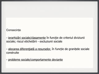 Consecinţe -   ierarhizări sociale/clasamente  în funcţie de criteriul diviziunii sociale; riscul etichetării - excluziunii sociale -  alocarea diferenţiată a resurselor ,   în funcție de granițele sociale construite -  probleme sociale/comportamente deviante 