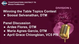 Winning the Table Topics Contest
● Soosai Selvanathan, DTM
Panel Discussion
● Ardee Flores, DTM
● Maria Agnes Garcia, DTM
● April Grace Chiongbian, VC5 PI5
 