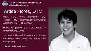 WIKA TMC, World Travelers TMC,
Horizon TMC Club/Area/Division/District
Role/sD79 Div F PR Manager
SATAC IS qualifier 2021-2022, DTAC IS
contender 2022-2023
Life outside TM - a PR and communication
practitioner who loves the nature and
photography
Loves to write and travel
Ardee Flores, DTM
 