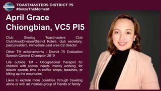 Club: Sinulog Toastmasters Club
Club/Area/Division/District Role/s: club secretary,
past president, immediate past area C2 director
Other TM achievements - District 75 Evaluation
Speech Contest Champion 2019
Life outside TM - Occupational therapist for
children with special needs, mostly working, for
leisure spends time in coffee shops, beaches, or
biking up the mountains
Likes to explore more countries through traveling
alone or with an intimate group of friends or family
April Grace
Chiongbian, VC5 PI5
 