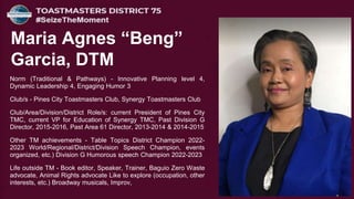 Norm (Traditional & Pathways) - Innovative Planning level 4,
Dynamic Leadership 4, Engaging Humor 3
Club/s - Pines City Toastmasters Club, Synergy Toastmasters Club
Club/Area/Division/District Role/s: current President of Pines City
TMC, current VP for Education of Synergy TMC, Past Division G
Director, 2015-2016, Past Area 61 Director, 2013-2014 & 2014-2015
Other TM achievements - Table Topics District Champion 2022-
2023 World/Regional/District/Division Speech Champion, events
organized, etc.) Division G Humorous speech Champion 2022-2023
Life outside TM - Book editor, Speaker, Trainer, Baguio Zero Waste
advocate, Animal Rights advocate Like to explore (occupation, other
interests, etc.) Broadway musicals, Improv,
Maria Agnes “Beng”
Garcia, DTM
 