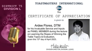 TOASTMASTERS INTERNATIONAL
Ardee Flores, DTM
for his Invaluable Service and Inputs
as PANEL MEMBER during the lecture
on Learning the Ropes of Winning the
Table Topics & Evaluation,
given this 13th day of April 2023.
DISTRICT 75
PHEBE PENDON
DIVISION DIRECTOR, DIVISION L (LOVE)
This
CERTIFICATE OF APPRECIATION
is given to
 