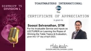 TOASTMASTERS INTERNATIONAL
Soosai Selvanathan, DTM
For his Invaluable Service and Inputs as
LECTURER on Learning the Ropes of
Winning the Table Topics & Evaluation,
given this 13th day of April 2023.
DISTRICT 75
PHEBE PENDON
DIVISION DIRECTOR, DIVISION L (LOVE)
This
CERTIFICATE OF APPRECIATION
is given to
 