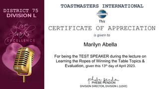 TOASTMASTERS INTERNATIONAL
Marilyn Abella
For being the TEST SPEAKER during the lecture on
Learning the Ropes of Winning the Table Topics &
Evaluation, given this 13th day of April 2023.
DISTRICT 75
PHEBE PENDON
DIVISION DIRECTOR, DIVISION L (LOVE)
This
CERTIFICATE OF APPRECIATION
is given to
 