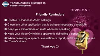 Friendly Reminders
🔵 Disable HD Video in Zoom settings.
🔵 Close any other application that is using unnecessary bandwidth.
🔵 Keep your microphone on mute when not speaking.
🔵 Keep your video ON while a speaker is delivering a speech.
🔵 When delivering a speech, evaluation or report, make sure you can see
the Timer’s video.
Thank you 😊
 