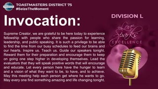 Invocation:
Supreme Creator, we are grateful to be here today to experience
fellowship with people who share the passion for learning,
leadership, and public speaking. It is such a privilege to be able
to find the time from our busy schedules to feed our brains and
our hearts. Inspire us. Teach us. Guide our speakers tonight.
Reward them for their preparation and encourage them to keep
on going one step higher in developing themselves. Lead the
evaluators that they will speak positive words that will encourage
and educate. Let every person here have the hunger to learn
and a vision of what they want to be, to have, and to achieve.
May this meeting help each person get where he wants to go.
May every one find something amazing and life changing tonight.
 