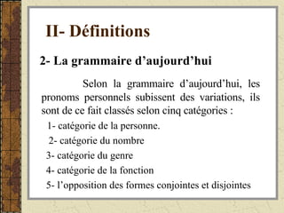 II- Définitions   2- La grammaire d’aujourd’hui   Selon la grammaire d’aujourd’hui, les pronoms personnels subissent des variations, ils sont de ce fait classés selon cinq catégories : 1- catégorie de la personne. 2- catégorie du nombre 3- catégorie du genre  4- catégorie de la fonction 5- l’opposition des formes conjointes et disjointes 