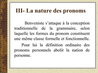 III- La nature des pronoms   Benveniste s’attaque à la conception traditionnelle de la grammaire, selon laquelle les formes du pronom constituent une même classe formelle et fonctionnelle.  Pour lui la définition ordinaire des pronoms personnels abolit la nation de personne. 