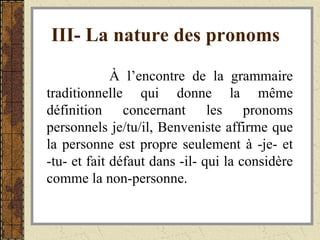 III- La nature des pronoms   À l’encontre de la grammaire traditionnelle qui donne la même définition concernant les pronoms personnels je/tu/il, Benveniste affirme que la personne est propre seulement à -je- et -tu- et fait défaut dans -il- qui la considère comme la non-personne. 