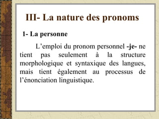 III- La nature des pronoms   1- La personne   L’emploi du pronom personnel  -je-  ne tient pas seulement à la structure morphologique et syntaxique des langues, mais tient également au processus de l’énonciation linguistique.  