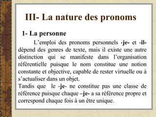 III- La nature des pronoms   1- La personne   L’emploi des pronoms personnels - je-  et - il-  dépend des genres de texte, mais il existe une autre distinction qui se manifeste dans l’organisation référentielle puisque le nom constitue une notion constante et objective, capable de rester virtuelle ou à s’actualiser dans un objet. Tandis que  le - je - ne constitue pas une classe de référence puisque chaque  –je-  a sa référence propre et correspond chaque fois à un être unique. 