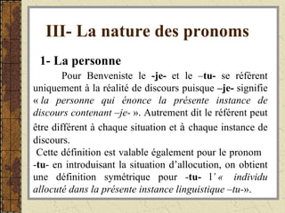 III- La nature des pronoms   1- La personne   Pour Benveniste le  -je-  et le – tu-  se réfèrent uniquement à la réalité de discours puisque  –je-  signifie «  la   personne qui énonce la présente instance   de discours contenant –je-  ». Autrement dit le référent peut être différent à chaque situation et  à   chaque instance de discours.  Cette définition est valable également pour le pronom  - tu - en introduisant la situation d’allocution, on obtient une définition symétrique pour - tu-  l ’ «  individu allocuté dans la présente instance   linguistique –tu- ». 