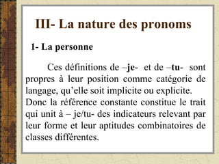 III- La nature des pronoms   1- La personne   Ces définitions de – je -  et de – tu -  sont propres à leur position comme catégorie de langage, qu’elle soit implicite ou explicite. Donc la référence constante constitue le trait qui unit à – je/tu- des indicateurs relevant par leur forme et leur aptitudes combinatoires de classes différentes. 