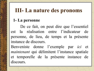 III- La nature des pronoms   1- La personne   De ce fait, on peut dire que l’essentiel est la réalisation entre l’indicateur de personne, de lieu, de temps et la présente instance de discours. Benveniste donne l’exemple par  ici  et  maintenant  qui délimitent l’instance spatiale et temporelle de la présente instance de discours. 