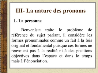 III- La nature des pronoms   1- La personne   Benveniste traite le problème de référence du sujet parlant, il considère les formes pronominales comme un fait à la fois original et fondamental puisque ces formes ne renvoient pas à la réalité ni à des positions objectives dans l’espace et dans le temps mais à l’énonciation. 