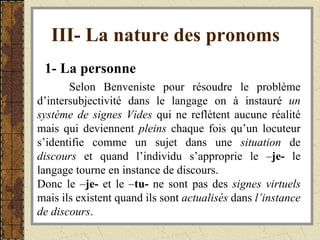 III- La nature des pronoms   1- La personne Selon Benveniste pour résoudre le problème d’intersubjectivité dans le langage on à instauré  un système de signes Vides  qui ne reflètent aucune réalité mais qui deviennent  pleins  chaque fois qu’un locuteur s’identifie comme un sujet dans une  situation  de  discours  et quand l’individu s’approprie le – je-  le langage tourne en instance de discours. Donc le – je-  et le – tu-  ne sont pas des  signes virtuels  mais ils existent quand ils sont  actualisés  dans  l’instance de discours .  