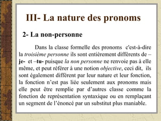 III- La nature des pronoms   2- La non-personne   Dans la classe formelle des pronoms  c'est-à-dire la  troisième personne  ils sont entièrement différents de – je-   et – tu-  puisque  la non personne  ne renvoie pas à elle même, et peut référer à une notion  objective , ceci dit,  ils sont également différent par leur nature et leur fonction, la fonction n’est pas liée seulement aux pronoms mais elle peut être remplie par d’autres classe comme la fonction de représentation syntaxique ou en remplaçant un segment de l’énoncé par un substitut plus maniable. 