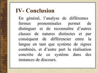 IV- Conclusion   En général, l’analyse de différentes  formes pronominales permet de distinguer et de reconnaître d’autres classes de natures distinctes et par conséquent de différencier entre la langue en tant que système de signes combinés, et d’autre part la réalisation concrète de ce système dans des instances de discours.  
