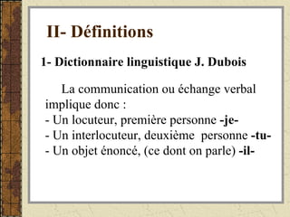 II- Définitions   1- Dictionnaire linguistique J. Dubois La communication ou échange verbal implique donc : - Un locuteur, première personne  -je- - Un interlocuteur, deuxième  personne  -tu- - Un objet énoncé, (ce dont on parle)  -il-   