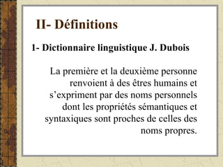 II- Définitions   1- Dictionnaire linguistique J. Dubois La première et la deuxième personne renvoient à des êtres humains et s’expriment par des noms personnels dont les propriétés sémantiques et syntaxiques sont proches de celles des noms propres. 