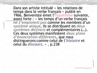 Dans son article intitulé « les relations de temps dans le verbe français » publié en 1966, Benveniste émet l’ hypothèse  suivante, assez forte : « les temps d’un verbe français  ne s’emploient pas  comme les membres d’un  système unique , ils se distribuent en  deux systèmes distincts  et complémentaires (…). Ces deux systèmes manifestent  deux plans d’énonciation   différents , que nous distinguerons comme celui de l ’histoire  et celui du  discours . » . p.238 