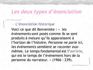 Les deux types d’énonciation L’énonciation historique   Voici ce que dit Benveniste : «  les événements sont posés comme ils se sont produits à mesure qu’ils apparaissent à l’horizon de l’histoire.  Personne ne parle ici ,  les événements semblent se raconter eux-mêmes . Le temps fondamental est l’ aoriste , qui est le temps de l’événement hors de la personne du narrateur. » (1966 : 239). 